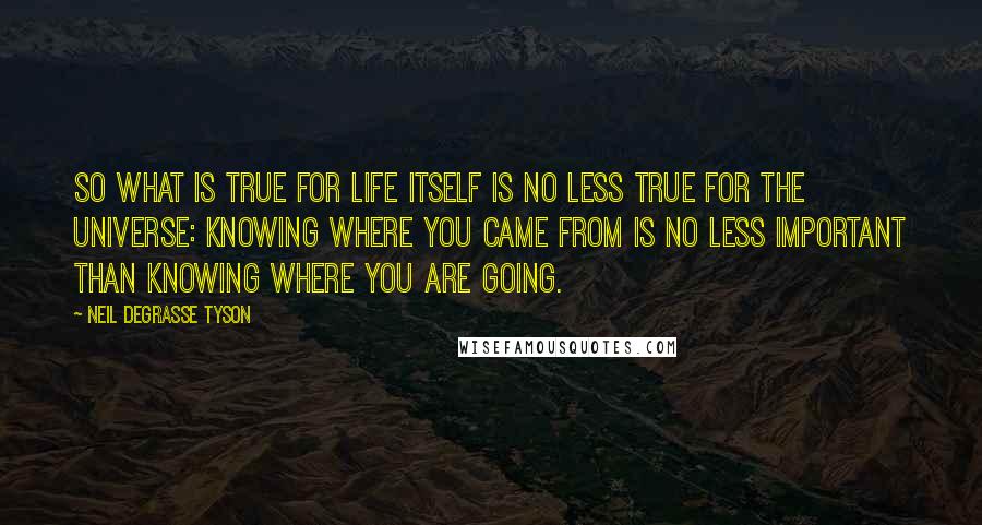 Neil DeGrasse Tyson Quotes: So what is true for life itself is no less true for the universe: knowing where you came from is no less important than knowing where you are going.
