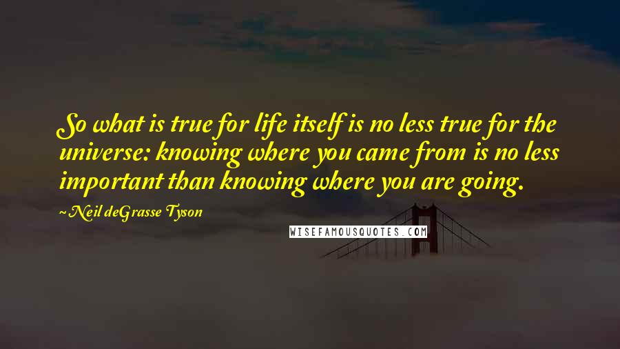 Neil DeGrasse Tyson Quotes: So what is true for life itself is no less true for the universe: knowing where you came from is no less important than knowing where you are going.