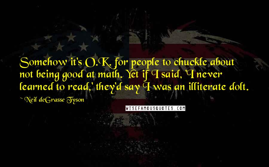 Neil DeGrasse Tyson Quotes: Somehow it's O.K. for people to chuckle about not being good at math. Yet if I said, 'I never learned to read,' they'd say I was an illiterate dolt.