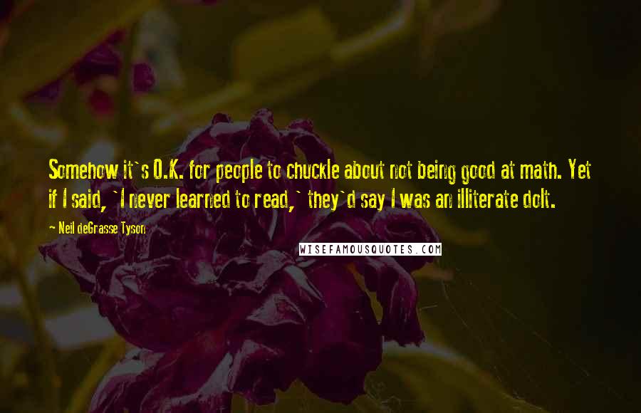 Neil DeGrasse Tyson Quotes: Somehow it's O.K. for people to chuckle about not being good at math. Yet if I said, 'I never learned to read,' they'd say I was an illiterate dolt.