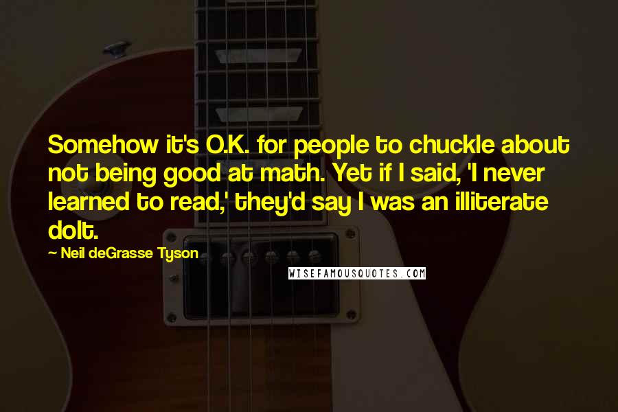 Neil DeGrasse Tyson Quotes: Somehow it's O.K. for people to chuckle about not being good at math. Yet if I said, 'I never learned to read,' they'd say I was an illiterate dolt.