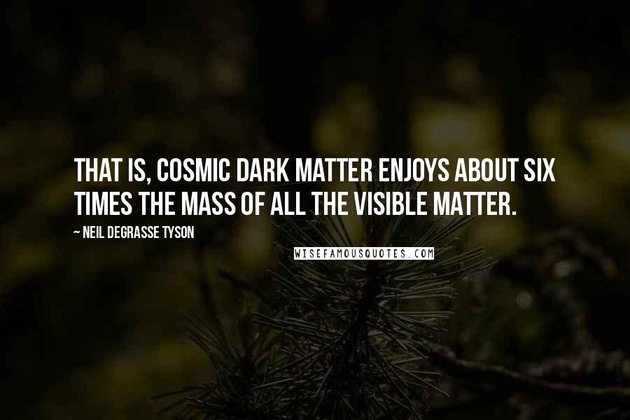 Neil DeGrasse Tyson Quotes: That is, cosmic dark matter enjoys about six times the mass of all the visible matter.