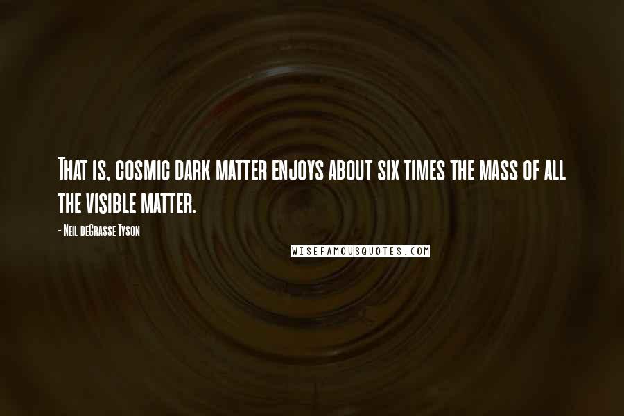 Neil DeGrasse Tyson Quotes: That is, cosmic dark matter enjoys about six times the mass of all the visible matter.