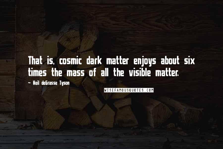 Neil DeGrasse Tyson Quotes: That is, cosmic dark matter enjoys about six times the mass of all the visible matter.