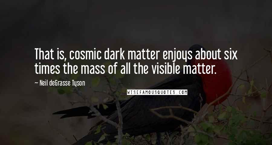 Neil DeGrasse Tyson Quotes: That is, cosmic dark matter enjoys about six times the mass of all the visible matter.