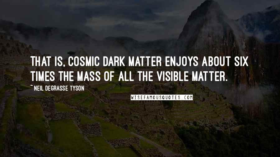 Neil DeGrasse Tyson Quotes: That is, cosmic dark matter enjoys about six times the mass of all the visible matter.