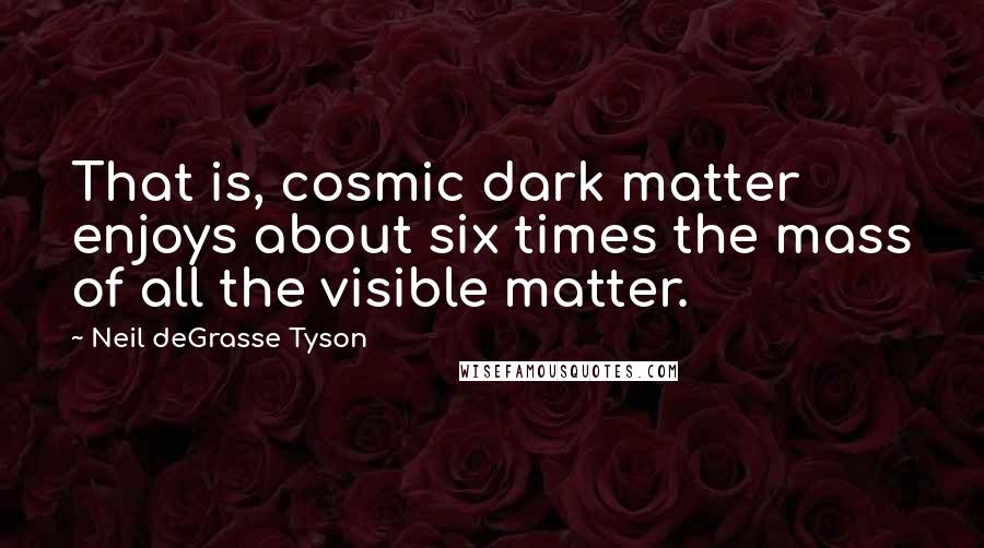 Neil DeGrasse Tyson Quotes: That is, cosmic dark matter enjoys about six times the mass of all the visible matter.