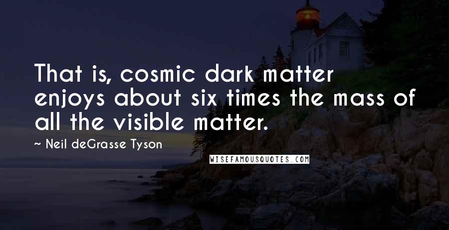 Neil DeGrasse Tyson Quotes: That is, cosmic dark matter enjoys about six times the mass of all the visible matter.