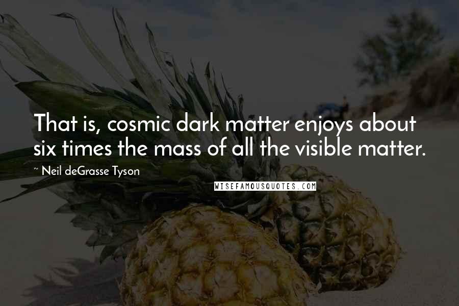 Neil DeGrasse Tyson Quotes: That is, cosmic dark matter enjoys about six times the mass of all the visible matter.