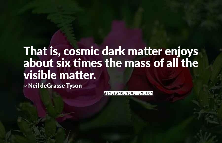 Neil DeGrasse Tyson Quotes: That is, cosmic dark matter enjoys about six times the mass of all the visible matter.