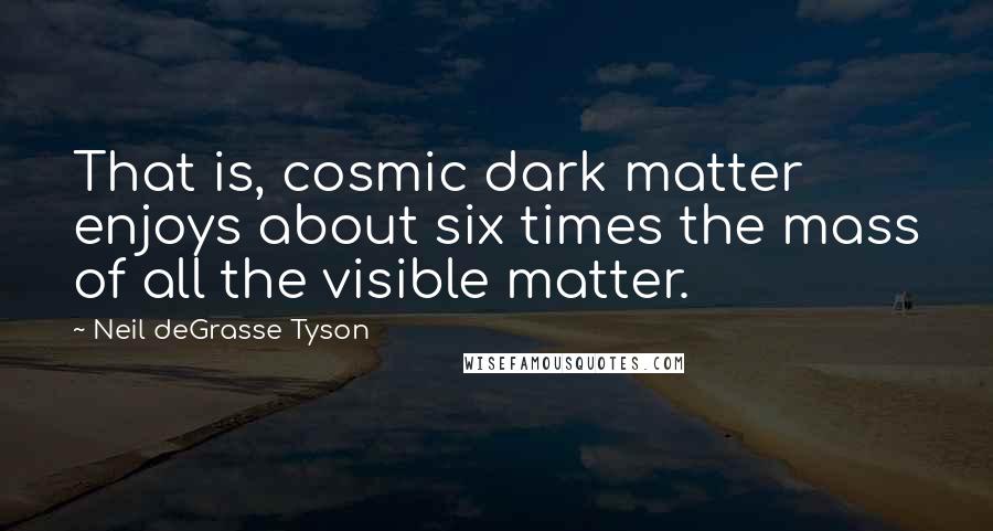 Neil DeGrasse Tyson Quotes: That is, cosmic dark matter enjoys about six times the mass of all the visible matter.