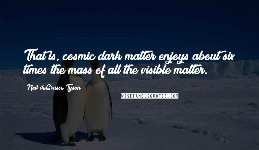 Neil DeGrasse Tyson Quotes: That is, cosmic dark matter enjoys about six times the mass of all the visible matter.