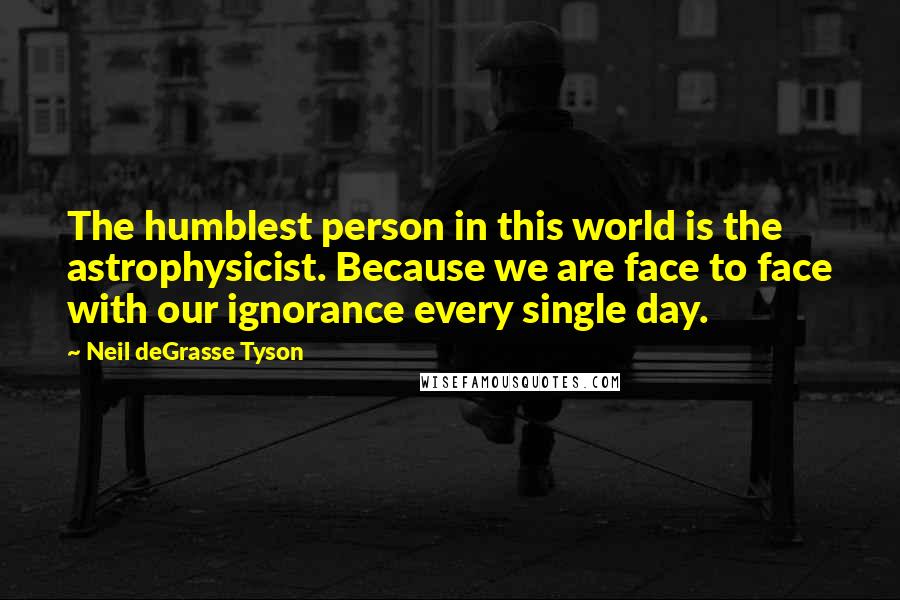 Neil DeGrasse Tyson Quotes: The humblest person in this world is the astrophysicist. Because we are face to face with our ignorance every single day.