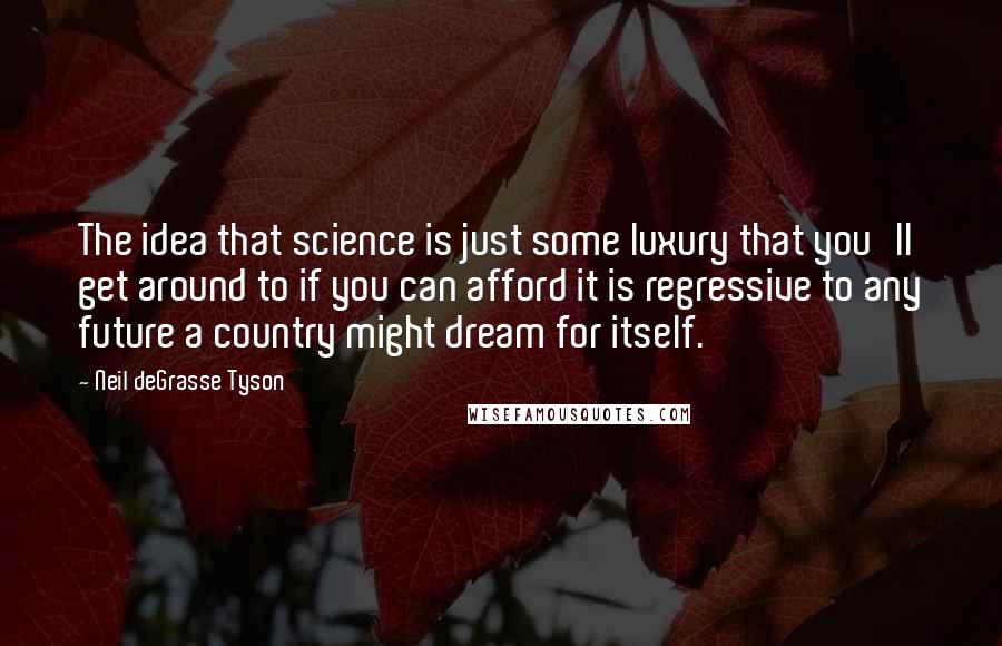 Neil DeGrasse Tyson Quotes: The idea that science is just some luxury that you'll get around to if you can afford it is regressive to any future a country might dream for itself.