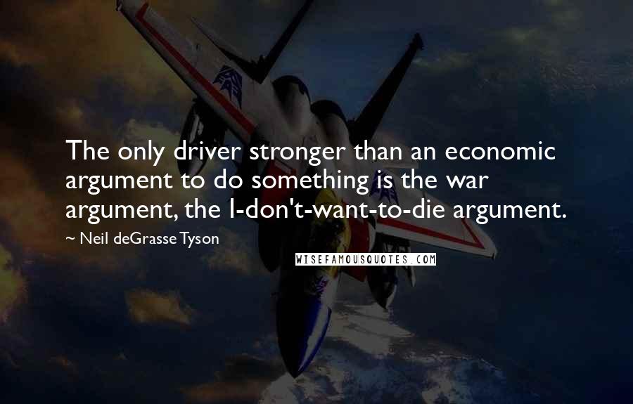 Neil DeGrasse Tyson Quotes: The only driver stronger than an economic argument to do something is the war argument, the I-don't-want-to-die argument.