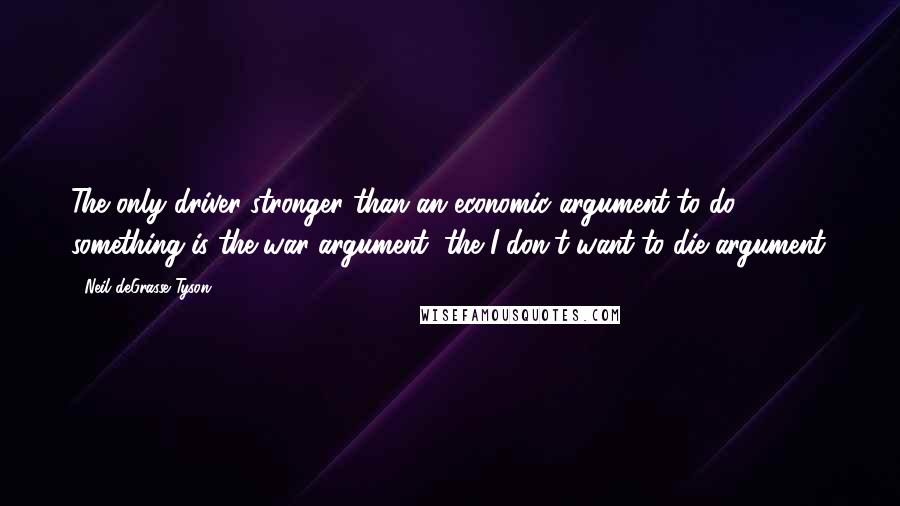 Neil DeGrasse Tyson Quotes: The only driver stronger than an economic argument to do something is the war argument, the I-don't-want-to-die argument.