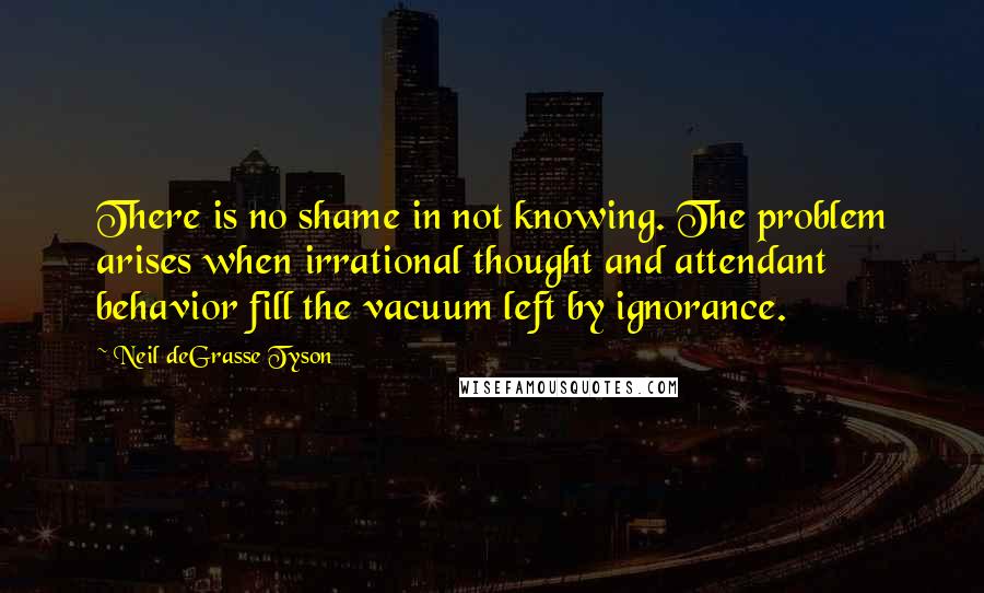 Neil DeGrasse Tyson Quotes: There is no shame in not knowing. The problem arises when irrational thought and attendant behavior fill the vacuum left by ignorance.