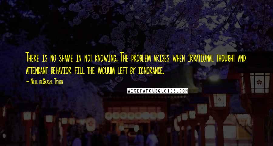 Neil DeGrasse Tyson Quotes: There is no shame in not knowing. The problem arises when irrational thought and attendant behavior fill the vacuum left by ignorance.