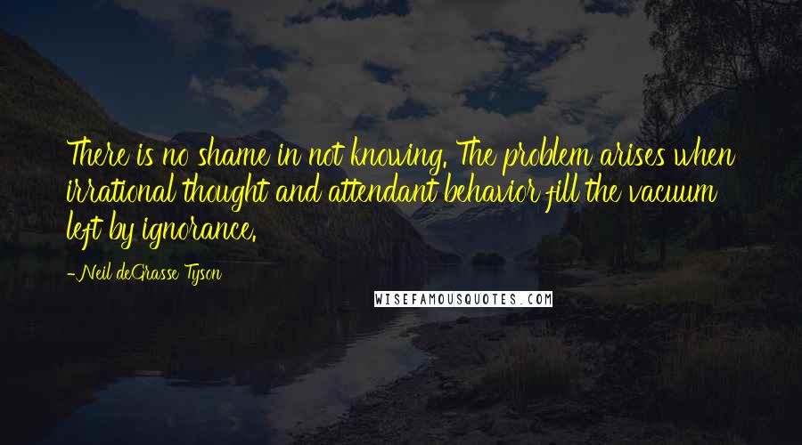 Neil DeGrasse Tyson Quotes: There is no shame in not knowing. The problem arises when irrational thought and attendant behavior fill the vacuum left by ignorance.