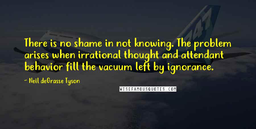 Neil DeGrasse Tyson Quotes: There is no shame in not knowing. The problem arises when irrational thought and attendant behavior fill the vacuum left by ignorance.