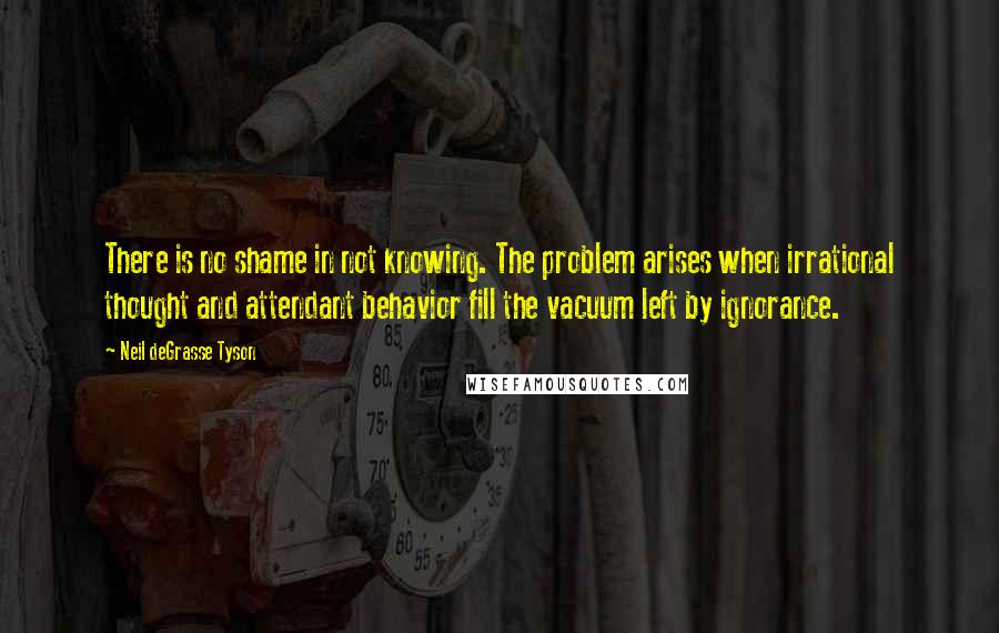 Neil DeGrasse Tyson Quotes: There is no shame in not knowing. The problem arises when irrational thought and attendant behavior fill the vacuum left by ignorance.