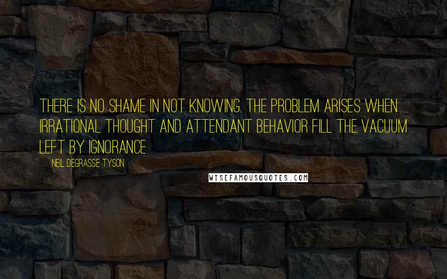 Neil DeGrasse Tyson Quotes: There is no shame in not knowing. The problem arises when irrational thought and attendant behavior fill the vacuum left by ignorance.