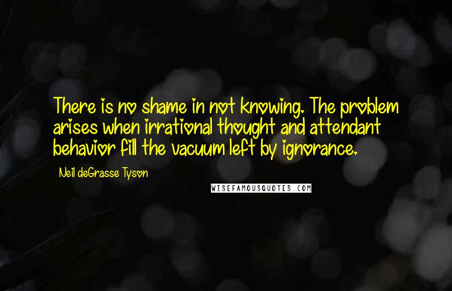 Neil DeGrasse Tyson Quotes: There is no shame in not knowing. The problem arises when irrational thought and attendant behavior fill the vacuum left by ignorance.