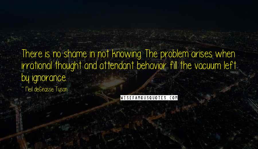 Neil DeGrasse Tyson Quotes: There is no shame in not knowing. The problem arises when irrational thought and attendant behavior fill the vacuum left by ignorance.