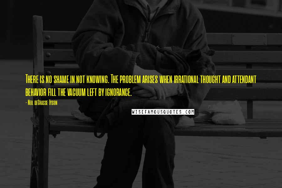 Neil DeGrasse Tyson Quotes: There is no shame in not knowing. The problem arises when irrational thought and attendant behavior fill the vacuum left by ignorance.