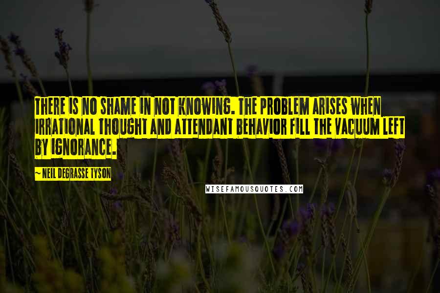 Neil DeGrasse Tyson Quotes: There is no shame in not knowing. The problem arises when irrational thought and attendant behavior fill the vacuum left by ignorance.