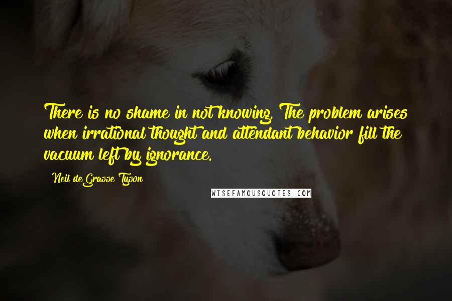 Neil DeGrasse Tyson Quotes: There is no shame in not knowing. The problem arises when irrational thought and attendant behavior fill the vacuum left by ignorance.