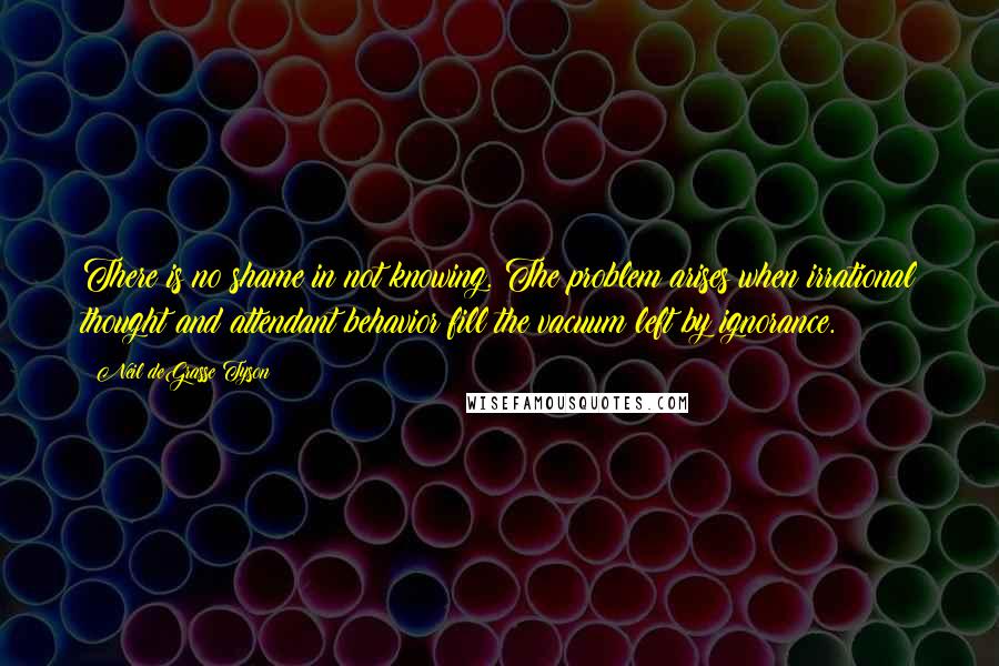 Neil DeGrasse Tyson Quotes: There is no shame in not knowing. The problem arises when irrational thought and attendant behavior fill the vacuum left by ignorance.