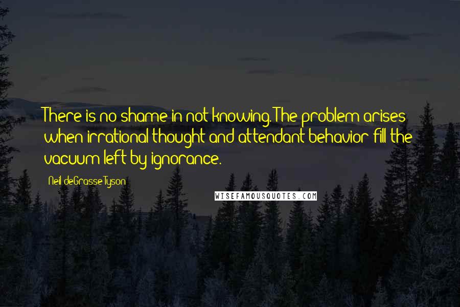 Neil DeGrasse Tyson Quotes: There is no shame in not knowing. The problem arises when irrational thought and attendant behavior fill the vacuum left by ignorance.