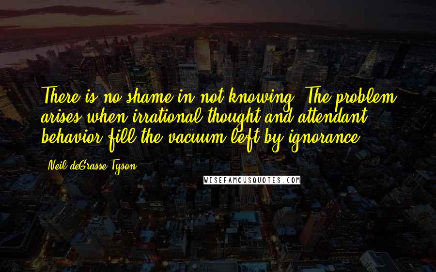 Neil DeGrasse Tyson Quotes: There is no shame in not knowing. The problem arises when irrational thought and attendant behavior fill the vacuum left by ignorance.