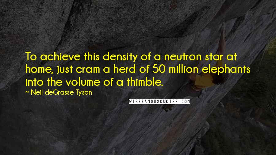 Neil DeGrasse Tyson Quotes: To achieve this density of a neutron star at home, just cram a herd of 50 million elephants into the volume of a thimble.