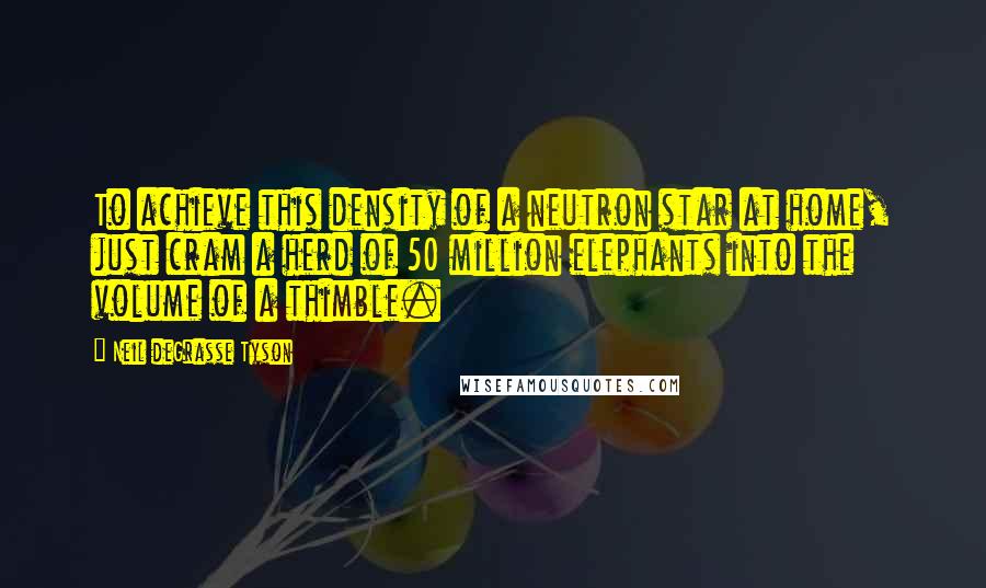 Neil DeGrasse Tyson Quotes: To achieve this density of a neutron star at home, just cram a herd of 50 million elephants into the volume of a thimble.