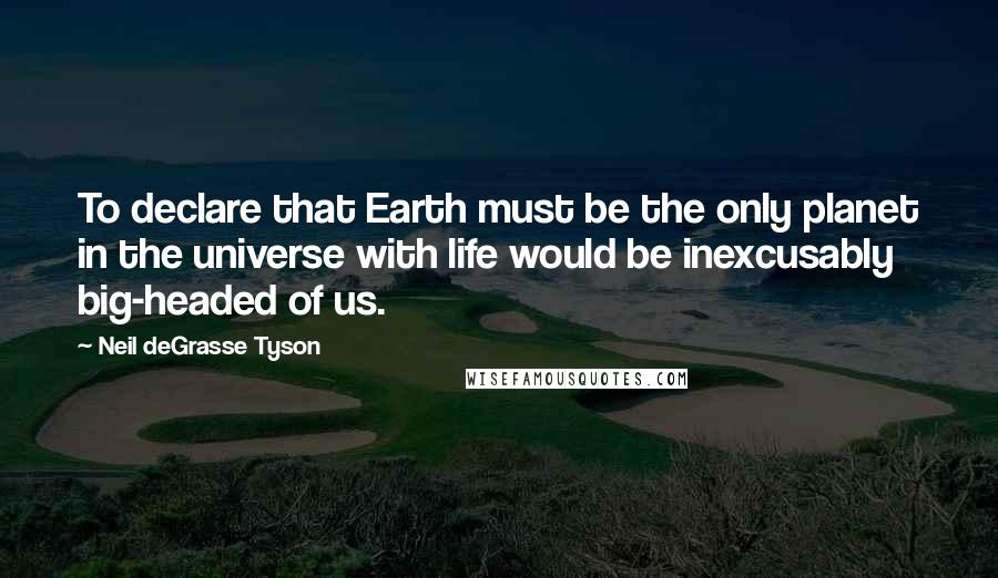 Neil DeGrasse Tyson Quotes: To declare that Earth must be the only planet in the universe with life would be inexcusably big-headed of us.