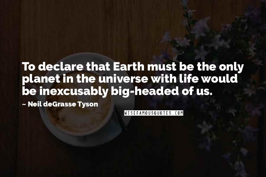 Neil DeGrasse Tyson Quotes: To declare that Earth must be the only planet in the universe with life would be inexcusably big-headed of us.