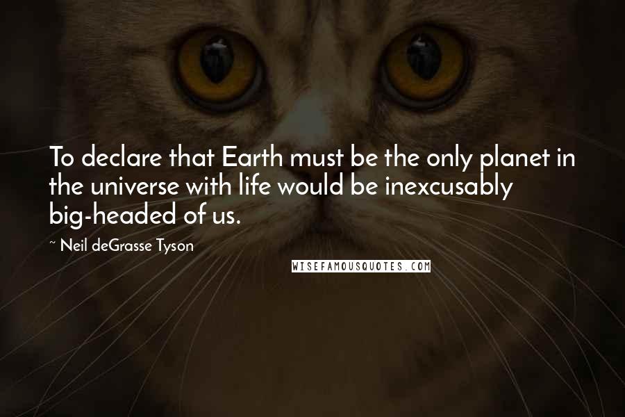 Neil DeGrasse Tyson Quotes: To declare that Earth must be the only planet in the universe with life would be inexcusably big-headed of us.