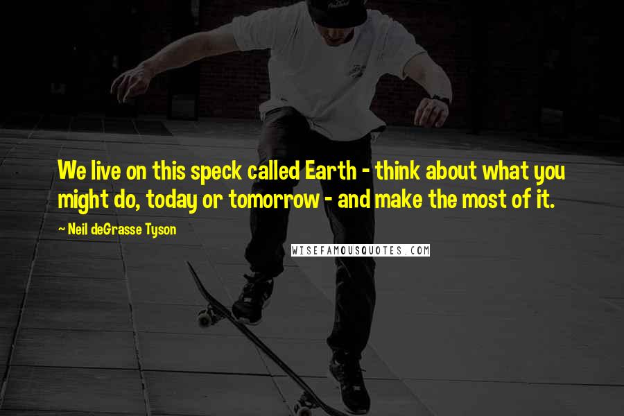 Neil DeGrasse Tyson Quotes: We live on this speck called Earth - think about what you might do, today or tomorrow - and make the most of it.