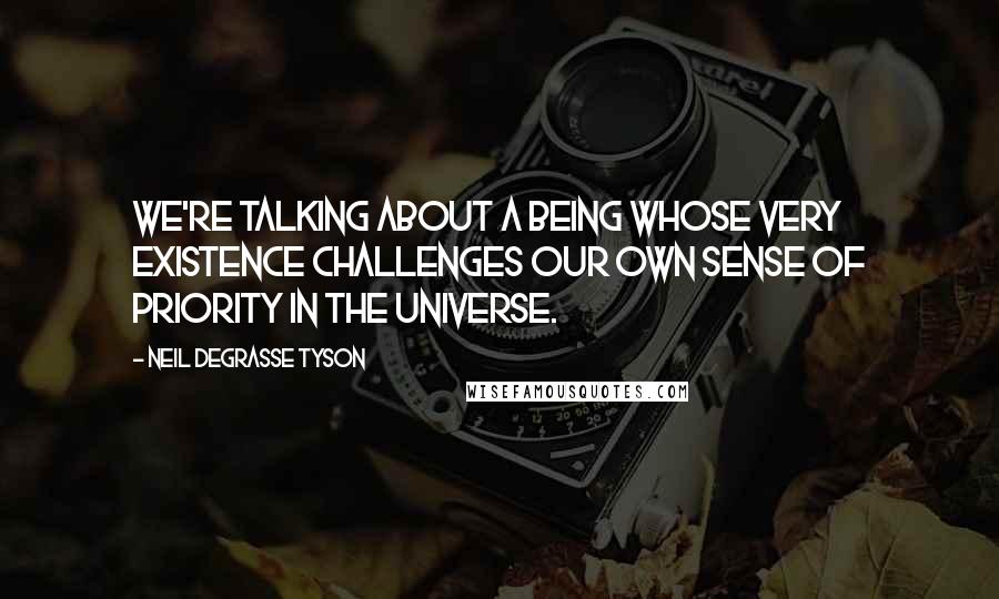 Neil DeGrasse Tyson Quotes: We're talking about a being whose very existence challenges our own sense of priority in the universe.