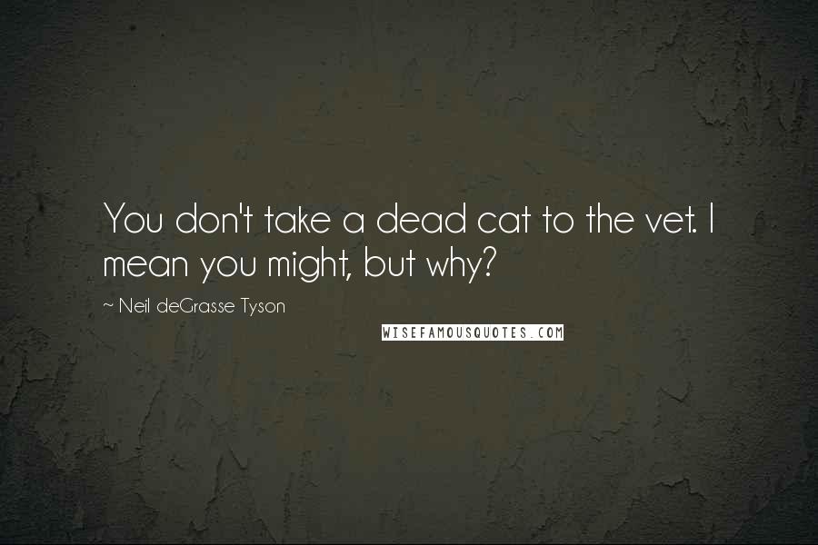 Neil DeGrasse Tyson Quotes: You don't take a dead cat to the vet. I mean you might, but why?