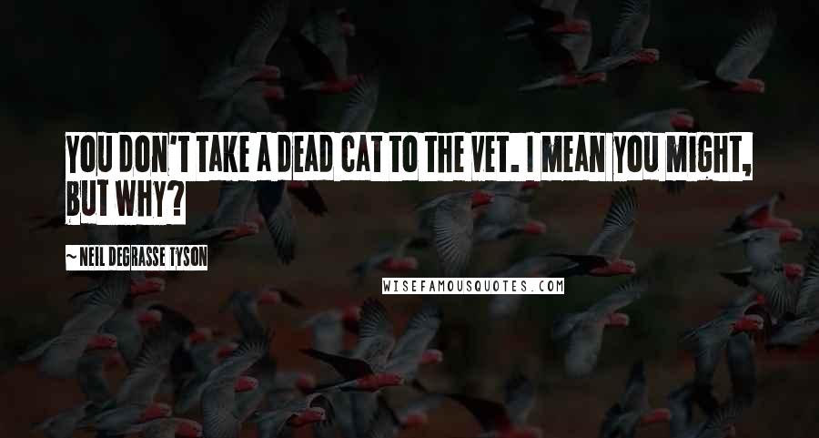 Neil DeGrasse Tyson Quotes: You don't take a dead cat to the vet. I mean you might, but why?