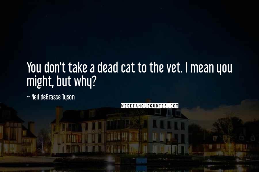 Neil DeGrasse Tyson Quotes: You don't take a dead cat to the vet. I mean you might, but why?