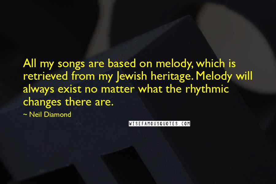 Neil Diamond Quotes: All my songs are based on melody, which is retrieved from my Jewish heritage. Melody will always exist no matter what the rhythmic changes there are.