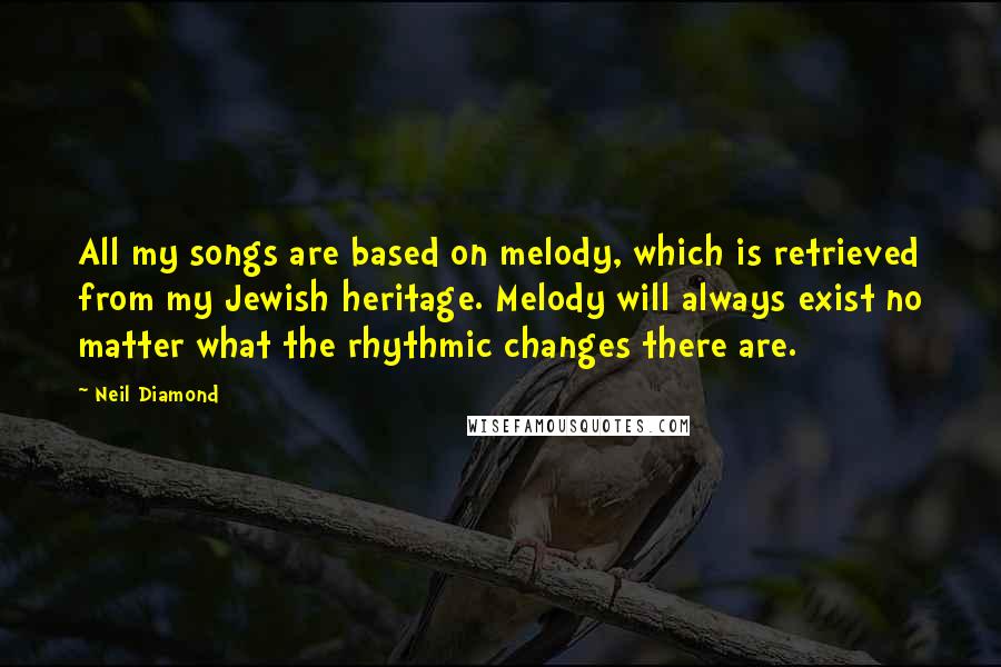 Neil Diamond Quotes: All my songs are based on melody, which is retrieved from my Jewish heritage. Melody will always exist no matter what the rhythmic changes there are.