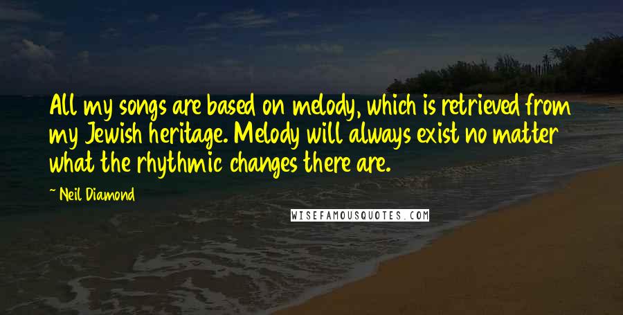 Neil Diamond Quotes: All my songs are based on melody, which is retrieved from my Jewish heritage. Melody will always exist no matter what the rhythmic changes there are.