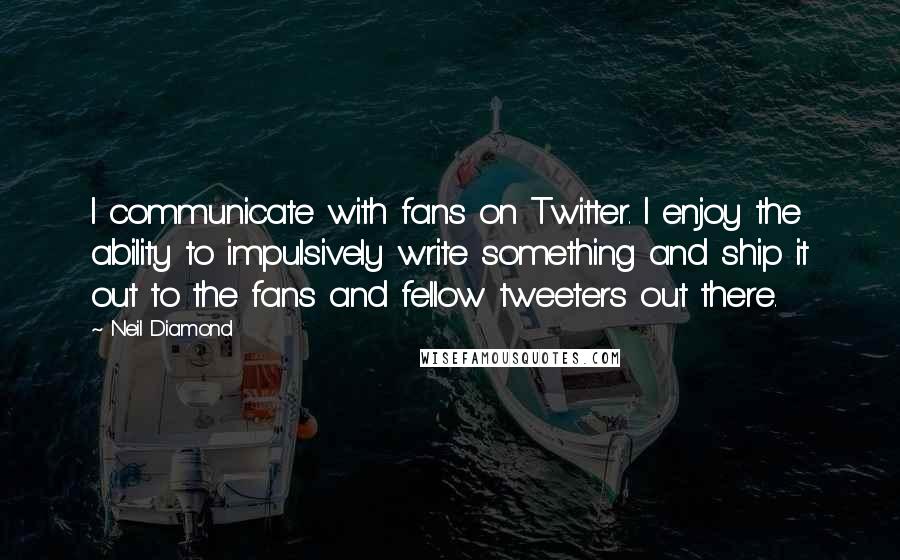 Neil Diamond Quotes: I communicate with fans on Twitter. I enjoy the ability to impulsively write something and ship it out to the fans and fellow tweeters out there.