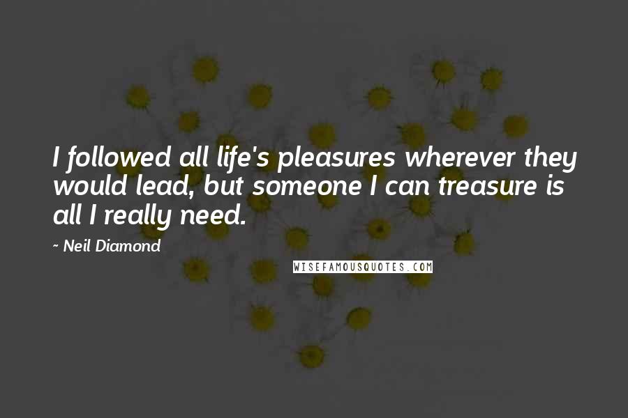 Neil Diamond Quotes: I followed all life's pleasures wherever they would lead, but someone I can treasure is all I really need.