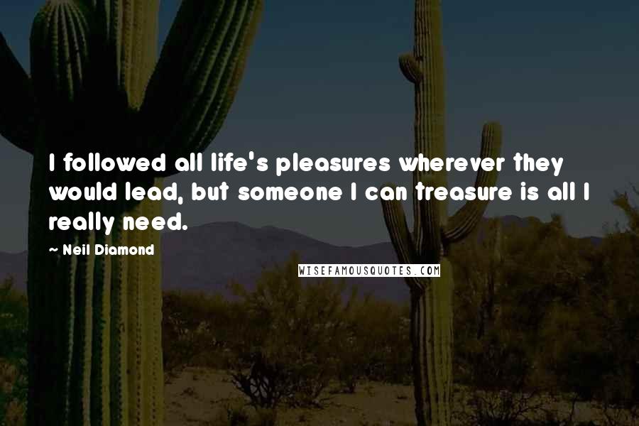 Neil Diamond Quotes: I followed all life's pleasures wherever they would lead, but someone I can treasure is all I really need.